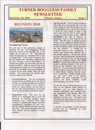 TURNER-BOGGUESS FAMILY
                    NEWSLETTER
September 25, 2009                                Volume I, Issue I                           Page 1


                                                        •   Pay-As-You-Go: This is a new concept to
         REUNION 2010                                       help those of us (young and old) who may
                                                            need a place to save their funds so as not
                                                            to be tempted to use it before the reunion.
                                                            It would be much easier to save a little
                                                            each month and not have to come up with
                                                            a lump sum when funds are due. THIS IS
                                                            OPTIONAL!!      No one is required to
                                                            participate. This' is how Pay-As-You-Go
                                                            works.    We will open a savlnqs account ,
                                                            named Turner- Bogguess Family Reunion.
Greetings Dear Family,                                      Monies you want to save will be forwarded
                                                            to Bonni Huffman, which will be deposited
We are now in the preliminary stages of                     into the account.        A receipt will be
planning for the Turner-Bogguess         Family             forwarded back to you immediately to
Reunion in 2010 in the beautiful city of Las                confirm your funds were received and in
Vegas, NV on July 15 - 18. This advance                     the savings account.     Should you decide
notice should give you sufficient time to plan              you don't want to participate, contact Bonni
on being there.    If you know of anyone who                Huffman and your money will be returned
did not receive this newsletter, please inform              to you, no questions asked ... IT'S YOUR
me and I will get a copy to them pronto. All                MONEY! Anyone can contribute to another
friends and guests are welcomed and will be                 person's savings account if the wish by
treated as family. With so many of our loved                giving us the person's name when you
ones passing on before us, it is important that             send it in. You can also send contributions
we honor our ancestors and come together as                 toward a general account (We Care Fund)
a family as we were taught when we were                     to assist others needing financial assist-
children.   We must keep the tradition alive.               ance in attending.    Please include where
Thus far, these are the details:                            you wish your funds to be applied.
                                                            Presently, the three individuals on the
•     Accommodations:        We are considering             account     are   Bonni    Huffman,    Leasa
      several hotels as options, but if you have a          (Ronnie) Neely, and James Turner.
      favorite one, please expedite your choice to
      us and we will include it in our research.            We will also have a checking account to be
      There are many choices and we want to                 used for the different funds needed for
      find the right accommodations at the best             expenses,    such as hotel deposits (if
      price to accommodate our family's needs.              needed), registration fees, activities plan-
                                                            ned, restaurants and catering, Meet and
ClI   Registration Fee:       This year, we are             Greet night, t-shirts,     and any other
      asking for a registration fee to cover the            expenses we may incur. The same three
      expenses for mailings (stamps, paper,                 individuals who sign checks on the savings
      envelopes, etc.), incurred travel (gas),              account will be responsible for the checking
      handouts, hospitality gifts (bags), and other         account.
      miscellaneous expenses we may incur.
      We are asking $10.00 per adult (anyone                A monthly reconciliation of the checking
      over 18). Any funds remaining after the               account     will be forwarded   to each
      2010 reunion will be applied to future                participating family.
      reunions.
 