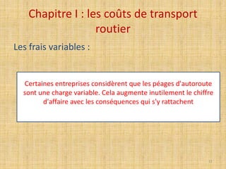 Chapitre I : les coûts de transport
routier
Les frais variables :
Certaines entreprises considèrent que les péages d'autoroute
sont une charge variable. Cela augmente inutilement le chiffre
d'affaire avec les conséquences qui s'y rattachent
11
 