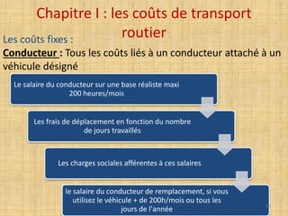 Chapitre I : les coûts de transport
routier
Le salaire du conducteur sur une base réaliste maxi
200 heures/mois
Les frais de déplacement en fonction du nombre
de jours travaillés
Les charges sociales afférentes à ces salaires
le salaire du conducteur de remplacement, si vous
utilisez le véhicule + de 200h/mois ou tous les
jours de l'année
Les coûts fixes :
Conducteur : Tous les coûts liés à un conducteur attaché à un
véhicule désigné
13
 