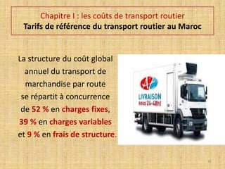 Chapitre I : les coûts de transport routier
Tarifs de référence du transport routier au Maroc
La structure du coût global
annuel du transport de
marchandise par route
se répartit à concurrence
de 52 % en charges fixes,
39 % en charges variables
et 9 % en frais de structure.
16
 