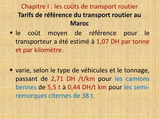  le coût moyen de référence pour le
transporteur a été estimé à 1,07 DH par tonne
et par kilomètre.
 varie, selon le type de véhicules et le tonnage,
passant de 2,71 DH /t/km pour les camions
bennes de 5,5 t à 0,44 DH/t km pour les semi-
remorques citernes de 38 t.
Chapitre I : les coûts de transport routier
Tarifs de référence du transport routier au
Maroc
17
 