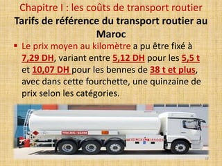  Le prix moyen au kilomètre a pu être fixé à
7,29 DH, variant entre 5,12 DH pour les 5,5 t
et 10,07 DH pour les bennes de 38 t et plus,
avec dans cette fourchette, une quinzaine de
prix selon les catégories.
Chapitre I : les coûts de transport routier
Tarifs de référence du transport routier au
Maroc
18
 