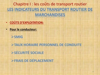 • COÛTS D'EXPLOITATION:
• Pour le conducteur:
SMIG
TAUX HORAIRE PERSONNEL DE CONDUITE
SÉCURITÉ SOCIALE
FRAIS DE DÉPLACEMENT
Chapitre I : les coûts de transport routier
LES INDICATEURS DU TRANSPORT ROUTIER DE
MARCHANDISES
22
 