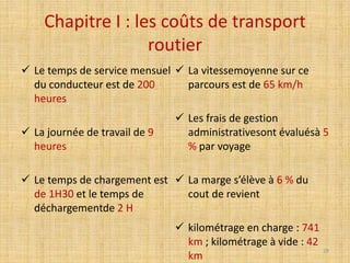 Chapitre I : les coûts de transport
routier
 Le temps de service mensuel
du conducteur est de 200
heures
 La journée de travail de 9
heures
 Le temps de chargement est
de 1H30 et le temps de
déchargementde 2 H
 La vitessemoyenne sur ce
parcours est de 65 km/h
 Les frais de gestion
administrativesont évaluésà 5
% par voyage
 La marge s’élève à 6 % du
cout de revient
 kilométrage en charge : 741
km ; kilométrage à vide : 42
km
29
 