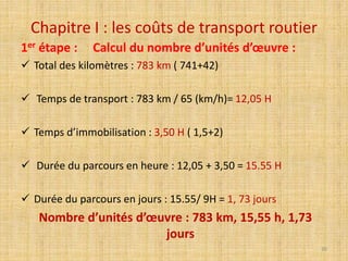 Chapitre I : les coûts de transport routier
1er étape : Calcul du nombre d’unités d’œuvre :
 Total des kilomètres : 783 km ( 741+42)
 Temps de transport : 783 km / 65 (km/h)= 12,05 H
 Temps d’immobilisation : 3,50 H ( 1,5+2)
 Durée du parcours en heure : 12,05 + 3,50 = 15.55 H
 Durée du parcours en jours : 15.55/ 9H = 1, 73 jours
Nombre d’unités d’œuvre : 783 km, 15,55 h, 1,73
jours
30
 