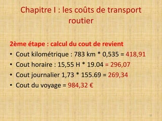 Chapitre I : les coûts de transport
routier
2ème étape : calcul du cout de revient
• Cout kilométrique : 783 km * 0,535 = 418,91
• Cout horaire : 15,55 H * 19.04 = 296,07
• Cout journalier 1,73 * 155.69 = 269,34
• Cout du voyage = 984,32 €
31
 
