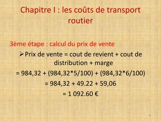 Chapitre I : les coûts de transport
routier
3ème étape : calcul du prix de vente
Prix de vente = cout de revient + cout de
distribution + marge
= 984,32 + (984,32*5/100) + (984,32*6/100)
= 984,32 + 49.22 + 59,06
= 1 092.60 €
32
 