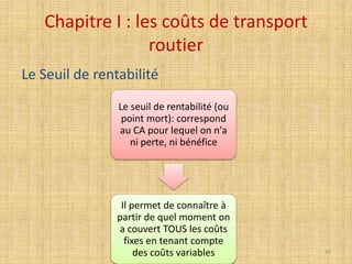 Chapitre I : les coûts de transport
routier
Le seuil de rentabilité (ou
point mort): correspond
au CA pour lequel on n'a
ni perte, ni bénéfice
Il permet de connaître à
partir de quel moment on
a couvert TOUS les coûts
fixes en tenant compte
des coûts variables
Le Seuil de rentabilité
33
 