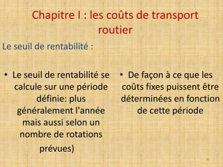 Chapitre I : les coûts de transport
routier
Le seuil de rentabilité :
• Le seuil de rentabilité se
calcule sur une période
définie: plus
généralement l'année
mais aussi selon un
nombre de rotations
prévues)
• De façon à ce que les
coûts fixes puissent être
déterminées en fonction
de cette période
35
 