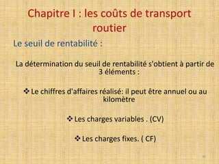 Chapitre I : les coûts de transport
routier
Le seuil de rentabilité :
La détermination du seuil de rentabilité s'obtient à partir de
3 éléments :
Le chiffres d'affaires réalisé: il peut être annuel ou au
kilomètre
Les charges variables . (CV)
Les charges fixes. ( CF)
36
 