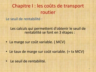 Chapitre I : les coûts de transport
routier
Le seuil de rentabilité :
Les calculs qui permettent d'obtenir le seuil de
rentabilité se font en 3 étapes :
• La marge sur coût variable. ( MCV)
• Le taux de marge sur coût variable. (= tx MCV)
• Le seuil de rentabilité.
37
 