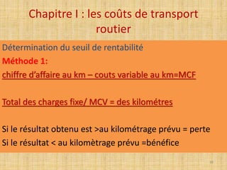 Chapitre I : les coûts de transport
routier
Détermination du seuil de rentabilité
Méthode 1:
chiffre d’affaire au km – couts variable au km=MCF
Total des charges fixe/ MCV = des kilométres
Si le résultat obtenu est >au kilométrage prévu = perte
Si le résultat < au kilomètrage prévu =bénéfice
38
 