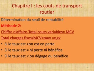 Chapitre I : les coûts de transport
routier
Détermination du seuil de rentabilité
Méthode 2:
Chiffre d’affaire-Total couts variables= MCV
Total charges fixes/MCV=taux =x,xx
• Si le taux est >on est en perte
• Si le taux est = ni perte ni bénéfice
• Si le taux est < on dégage du bénéfice
40
 