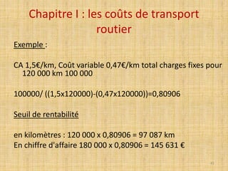 Chapitre I : les coûts de transport
routier
Exemple :
CA 1,5€/km, Coût variable 0,47€/km total charges fixes pour
120 000 km 100 000
100000/ ((1,5x120000)-(0,47x120000))=0,80906
Seuil de rentabilité
en kilomètres : 120 000 x 0,80906 = 97 087 km
En chiffre d'affaire 180 000 x 0,80906 = 145 631 €
41
 