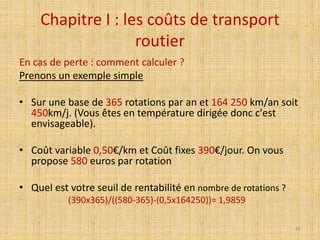 Chapitre I : les coûts de transport
routier
En cas de perte : comment calculer ?
Prenons un exemple simple
• Sur une base de 365 rotations par an et 164 250 km/an soit
450km/j. (Vous êtes en température dirigée donc c'est
envisageable).
• Coût variable 0,50€/km et Coût fixes 390€/jour. On vous
propose 580 euros par rotation
• Quel est votre seuil de rentabilité en nombre de rotations ?
(390x365)/((580-365)-(0,5x164250))= 1,9859
42
 