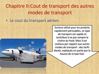 Chapitre II:Cout de transport des autres
modes de transport
• Le cout du transport aérien:
Surtout utilisé pour les produits
rapidement périssables, ce type
de transport est rapide et
contribue à ne pas rompre la
chaîne du froid. Mais il est
coûteux par rapport aux autres
modes de transport : des tarifs
élevés, expliqués en partie par la
hausse de la taxe fuel.
44
 