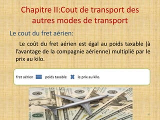 Chapitre II:Cout de transport des
autres modes de transport
Le cout du fret aérien:
Le coût du fret aérien est égal au poids taxable (à
l’avantage de la compagnie aérienne) multiplié par le
prix au kilo.
fret aérien poids taxable le prix au kilo.
45
 
