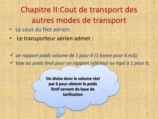 Chapitre II:Cout de transport des
autres modes de transport
• Le cout du fret aérien:
• Le transporteur aérien admet :
 un rapport poids volume de 1 pour 6 (1 tonne pour 6 m3);
 taxe au poids brut pour un rapport inférieur ou égal à 1 pour 6;
On divise donc le volume réel
par 6 pour obtenir le poids
fictif servant de base de
tarification
46
 
