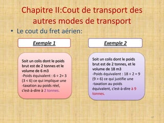 Chapitre II:Cout de transport des
autres modes de transport
• Le cout du fret aérien:
Soit un colis dont le poids
brut est de 2 tonnes et le
volume de 6 m3
-Poids équivalent : 6 ÷ 2= 3
(3 < 6) ce qui implique une
-taxation au poids réel,
c’est-à-dire à 2 tonnes.
Soit un colis dont le poids
brut est de 2 tonnes, et le
volume de 18 m3
-Poids équivalent : 18 ÷ 2 = 9
(9 > 6) ce qui justifie une
-taxation au poids
équivalent, c’est-à-dire à 9
tonnes.
Exemple 1 Exemple 2
47
 