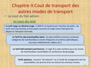 Chapitre II:Cout de transport des
autres modes de transport
• Le cout du fret aérien:
les types des tarifs
Le tarif cargo ou Général cargo : Il définit un barème par tranches de poids ; les
tarifs sont harmonisés et frais payés couvrent le trajet entre l’aéroport de
départ et l’aéroport d’arrivée.
Le Tarif Co-rate (commodity rates) : Ce plan tarifaire concerne certaines
catégories de marchandises à envois fréquents et continus (périodiques,
journaux médicaments, tabacs etc.)
Le Tarif ULD (United Load Device) : Il s’agit d’un plan tarifaire pour les envois
de marchandises rassemblées en conteneurs de groupage
Tarifs spéciaux : souvent "ad valorem" ou à l'unité de chargement tels les
automobiles, les œuvres d'art ou encore les animaux vivants.
48
 