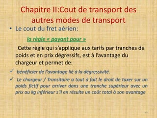 Chapitre II:Cout de transport des
autres modes de transport
• Le cout du fret aérien:
la règle « payant pour »
Cette règle qui s’applique aux tarifs par tranches de
poids et en prix dégressifs, est à l’avantage du
chargeur et permet de:
 bénéficier de l’avantage lié à la dégressivité.
 Le chargeur / Transitaire a tout à fait le droit de taxer sur un
poids fictif pour arriver dans une tranche supérieur avec un
prix au kg inférieur s'il en résulte un coût total à son avantage
49
 