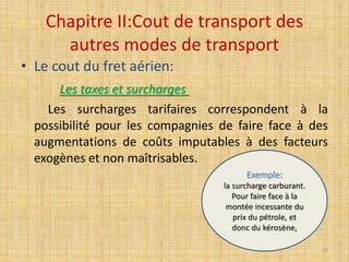 Chapitre II:Cout de transport des
autres modes de transport
• Le cout du fret aérien:
Les taxes et surcharges
Les surcharges tarifaires correspondent à la
possibilité pour les compagnies de faire face à des
augmentations de coûts imputables à des facteurs
exogènes et non maîtrisables.
Exemple:
la surcharge carburant.
Pour faire face à la
montée incessante du
prix du pétrole, et
donc du kérosène,
51
 
