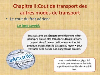 Chapitre II:Cout de transport des
autres modes de transport
• Le cout du fret aérien:
La taxe sureté:
Les assistants en aérogare conditionnent le fret
pour qu’il puisse être transporté dans les avions.
L’aspect sûreté de ce conditionnement inclut
plusieurs étapes dont le passage au rayon X pour
s’assurer de la nature non dangereuse du colis.
une taxe de 0,09 euro/kg a été
établie pour compenser les frais
supplémentaires liés à la sûreté du
fret.
53
 