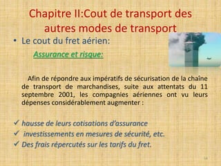 Chapitre II:Cout de transport des
autres modes de transport
• Le cout du fret aérien:
Assurance et risque:
Afin de répondre aux impératifs de sécurisation de la chaîne
de transport de marchandises, suite aux attentats du 11
septembre 2001, les compagnies aériennes ont vu leurs
dépenses considérablement augmenter :
 hausse de leurs cotisations d’assurance
 investissements en mesures de sécurité, etc.
 Des frais répercutés sur les tarifs du fret.
54
 