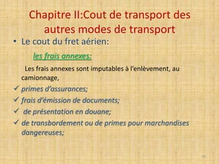 Chapitre II:Cout de transport des
autres modes de transport
• Le cout du fret aérien:
les frais annexes:
Les frais annexes sont imputables à l’enlèvement, au
camionnage,
 primes d’assurances;
 frais d’émission de documents;
 de présentation en douane;
 de transbordement ou de primes pour marchandises
dangereuses;
55
 