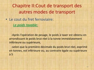 Chapitre II:Cout de transport des
autres modes de transport
• Le cout du fret ferroviaire:
Le poids taxable:
-Après l’opération de pesage, le poids à taxer est obtenu en
arrondissant le poids brut réel à la tonne immédiatement
inférieure ou supérieure,
-selon que la première décimale du poids brut réel, exprimé
en tonnes, est inférieure ou, au contraire égale ou supérieure
à 5
59
 