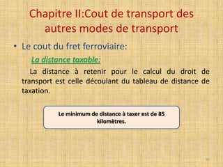 Chapitre II:Cout de transport des
autres modes de transport
• Le cout du fret ferroviaire:
La distance taxable:
La distance à retenir pour le calcul du droit de
transport est celle découlant du tableau de distance de
taxation.
Le minimum de distance à taxer est de 85
kilomètres.
60
 