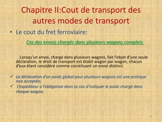 Chapitre II:Cout de transport des
autres modes de transport
• Le cout du fret ferroviaire:
Cas des envois chargés dans plusieurs wagons complets
Lorsqu’un envoi, chargé dans plusieurs wagons, fait l’objet d’une seule
déclaration, le droit de transport est établi wagon par wagon, chacun
d’eux étant considéré comme constituant un envoi distinct.
 La déclaration d’un poids global pour plusieurs wagons est une pratique
non acceptée;
 L’expéditeur a l’obligation dans ce cas d’indiquer le poids chargé dans
chaque wagon;
62
 