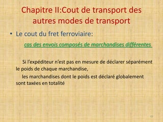 Chapitre II:Cout de transport des
autres modes de transport
• Le cout du fret ferroviaire:
cas des envois composés de marchandises différentes
Si l’expéditeur n’est pas en mesure de déclarer séparément
le poids de chaque marchandise,
les marchandises dont le poids est déclaré globalement
sont taxées en totalité
63
 