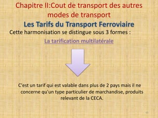 Cette harmonisation se distingue sous 3 formes :
La tarification multilatérale
C'est un tarif qui est valable dans plus de 2 pays mais il ne
concerne qu'un type particulier de marchandise, produits
relevant de la CECA.
Chapitre II:Cout de transport des autres
modes de transport
Les Tarifs du Transport Ferroviaire
65
 
