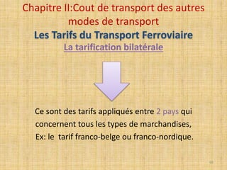 La tarification bilatérale
Ce sont des tarifs appliqués entre 2 pays qui
concernent tous les types de marchandises,
Ex: le tarif franco-belge ou franco-nordique.
Chapitre II:Cout de transport des autres
modes de transport
Les Tarifs du Transport Ferroviaire
66
 
