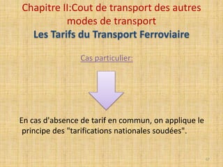 Cas particulier:
En cas d'absence de tarif en commun, on applique le
principe des "tarifications nationales soudées".
Chapitre II:Cout de transport des autres
modes de transport
Les Tarifs du Transport Ferroviaire
67
 