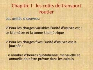 Chapitre I : les coûts de transport
routier
Les unités d'œuvres:
Pour les charges variables l'unité d'œuvre est :
Le kilomètre et la tonne kilométrique
Pour les charges fixes l'unité d'œuvre est la
journée :
L e nombre d'heures quotidienne, mensuelle et
annuelle doit être prévue dans les calculs
7
 