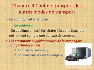 Chapitre II:Cout de transport des
autres modes de transport
• Le cout du fret maritime:
En conteneur :
On applique un tarif forfaitaire à la boite (box rate)
qui ne tient compte que du type de conteneur.
• Les prestations supplémentaires de la compagnie
sont facturées en sus :
 location du conteneur,
 positionnement chez le chargeur,
70
 