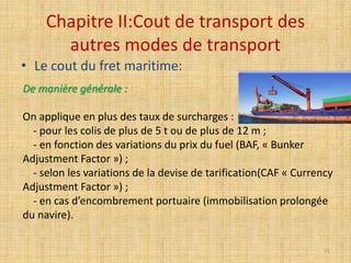 Chapitre II:Cout de transport des
autres modes de transport
• Le cout du fret maritime:
De manière générale :
On applique en plus des taux de surcharges :
- pour les colis de plus de 5 t ou de plus de 12 m ;
- en fonction des variations du prix du fuel (BAF, « Bunker
Adjustment Factor ») ;
- selon les variations de la devise de tarification(CAF « Currency
Adjustment Factor ») ;
- en cas d’encombrement portuaire (immobilisation prolongée
du navire).
71
 