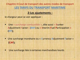 2-Les ajustements :
le chargeur peut se voir appliquer :
 Une « surcharge combustible », dite aussi « Bunker
Adjustment Factor» (BAF) ou « Interim Fuel Participation »
(IFP);
 Une surcharge monétaire ou « Currency Adjustment Factor »
(CAF);
 Une surcharge liée à certaines marchandises lourds
Chapitre II:Cout de transport des autres modes de transport
LES TARIFS DU TRANSPORT MARITIME
74
 