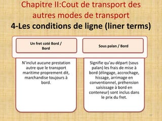 Chapitre II:Cout de transport des
autres modes de transport
4-Les conditions de ligne (liner terms)
N’inclut aucune prestation
autre que le transport
maritime proprement dit,
marchandise toujours à
bord.
Signifie qu'au départ (sous
palan) les frais de mise à
bord (élingage, accrochage,
hissage, arrimage en
conventionnel, préhension
saisissage à bord en
conteneur) sont inclus dans
le prix du fret.
Un fret coté Bord /
Bord
Sous palan / Bord
77
 