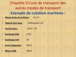 Chapitre II:Cout de transport des
autres modes de transport
Exemple de cotation maritime :
• Masse brute de la M/ses : 4.5 m3
• Volume hors tout: 1240 kg soit 1,24
• Fret de base : 250 € / UP
• Surcharge BAF : 3.5%
• Surcharge CAF: 2%
• Frais d'approche: 250 €
• Mise à FOB: 280 €
78
 
