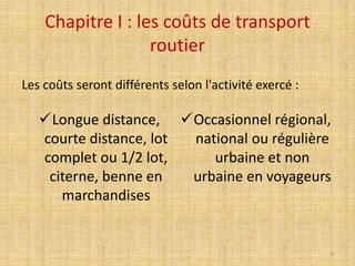 Chapitre I : les coûts de transport
routier
Longue distance,
courte distance, lot
complet ou 1/2 lot,
citerne, benne en
marchandises
Occasionnel régional,
national ou régulière
urbaine et non
urbaine en voyageurs
Les coûts seront différents selon l'activité exercé :
8
 