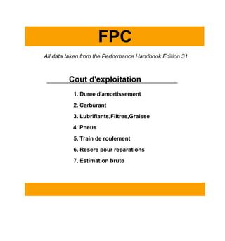 FPC
All data taken from the Performance Handbook Edition 31
Cout d'exploitation
1. Duree d'amortissement
2. Carburant
3. Lubrifiants,Filtres,Graisse
4. Pneus
5. Train de roulement
6. Resere pour reparations
7. Estimation brute
 