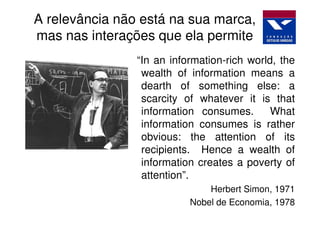 A relevância não está na sua marca,
mas nas interações que ela permite
                “In an information-rich world, the
                 wealth of information means a
                 dearth of something else: a
                 scarcity of whatever it is that
                 information consumes.       What
                 information consumes is rather
                 obvious: the attention of its
                 recipients. Hence a wealth of
                 information creates a poverty of
                 attention”.
                               Herbert Simon, 1971
                           Nobel de Economia, 1978
 