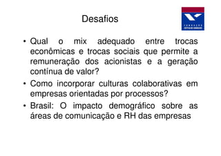 Desafios

• Qual o mix adequado entre trocas
  econômicas e trocas sociais que permite a
  remuneração dos acionistas e a geração
  contínua de valor?
• Como incorporar culturas colaborativas em
  empresas orientadas por processos?
• Brasil: O impacto demográfico sobre as
  áreas de comunicação e RH das empresas
 