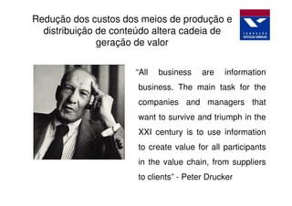 Redução dos custos dos meios de produção e
  distribuição de conteúdo altera cadeia de
               geração de valor


                      “All   business   are   information
                      business. The main task for the
                      companies and managers that
                      want to survive and triumph in the
                      XXI century is to use information
                      to create value for all participants
                      in the value chain, from suppliers
                      to clients” - Peter Drucker
 