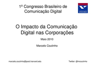 1º Congresso Brasileiro de
             Comunicação Digital


       O Impacto da Comunicação
         Digital nas Corporações
                                Maio 2010

                           Marcelo Coutinho




marcelo.coutinho@post.harvard.edu             Twitter: @mcoutinho
 