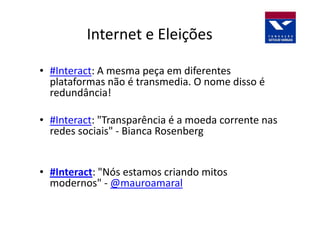 Internet e Eleições

• #Interact: A mesma peça em diferentes
  plataformas não é transmedia. O nome disso é
  redundância!

• #Interact: "Transparência é a moeda corrente nas
  redes sociais" - Bianca Rosenberg


• #Interact: "Nós estamos criando mitos
  modernos" - @mauroamaral
 