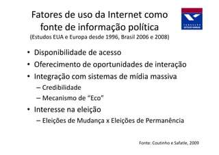 Fatores de uso da Internet como
   fonte de informação política
(Estudos EUA e Europa desde 1996, Brasil 2006 e 2008)

• Disponibilidade de acesso
• Oferecimento de oportunidades de interação
• Integração com sistemas de mídia massiva
  – Credibilidade
  – Mecanismo de “Eco”
• Interesse na eleição
  – Eleições de Mudança x Eleições de Permanência

                                         Fonte: Coutinho e Safatle, 2009
 